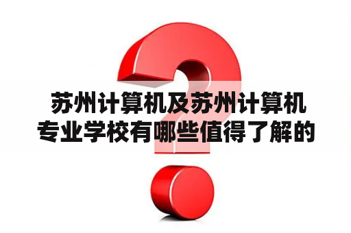  苏州计算机及苏州计算机专业学校有哪些值得了解的信息？