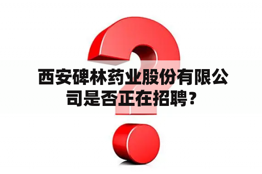  西安碑林药业股份有限公司是否正在招聘？