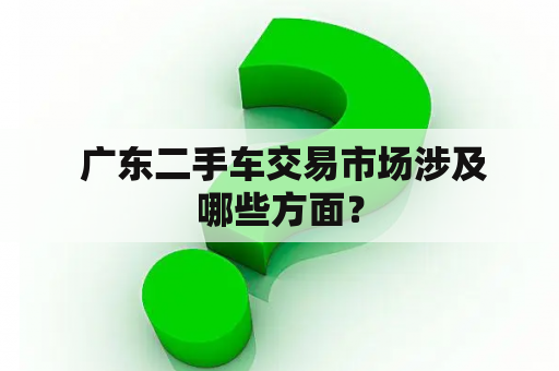  广东二手车交易市场涉及哪些方面？