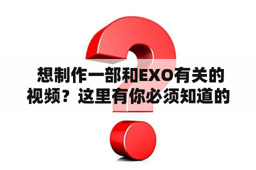  想制作一部和EXO有关的视频？这里有你必须知道的制作素材！