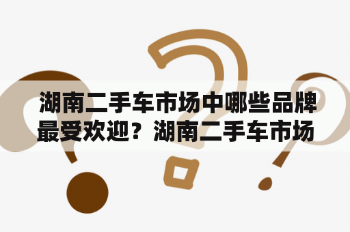  湖南二手车市场中哪些品牌最受欢迎？湖南二手车市场排名如何？