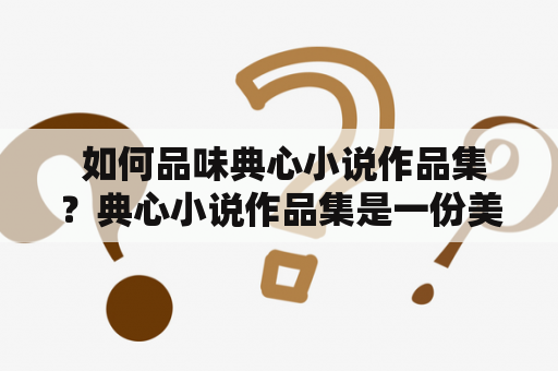  如何品味典心小说作品集？典心小说作品集是一份美艺言情小说书馆，内藏丰富多彩的小说读物，让读者在各个场景中流连忘返。这份作品集是由典心小说网网站推出的，典心小说网汇聚了大批优质小说作品，被广大书迷所推崇。这份作品集不仅内容丰富、质量上乘，而且包含了优美的文艺气息，吸引了众多文艺青年的喜爱。