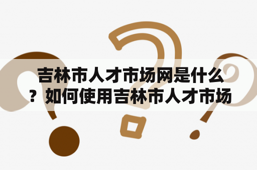  吉林市人才市场网是什么？如何使用吉林市人才市场网站？