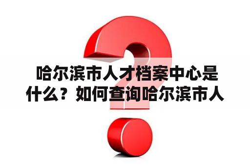  哈尔滨市人才档案中心是什么？如何查询哈尔滨市人才信息？