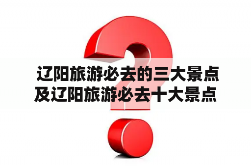  辽阳旅游必去的三大景点及辽阳旅游必去十大景点