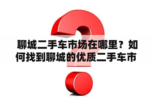  聊城二手车市场在哪里？如何找到聊城的优质二手车市场？