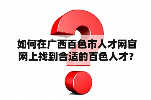  如何在广西百色市人才网官网上找到合适的百色人才？