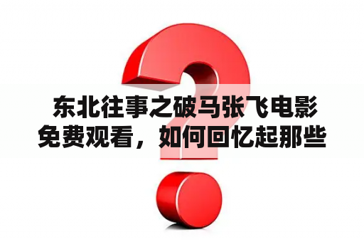  东北往事之破马张飞电影免费观看，如何回忆起那些逝去的岁月？