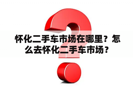  怀化二手车市场在哪里？怎么去怀化二手车市场？