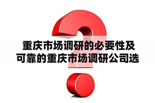  重庆市场调研的必要性及可靠的重庆市场调研公司选择