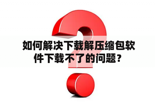  如何解决下载解压缩包软件下载不了的问题？