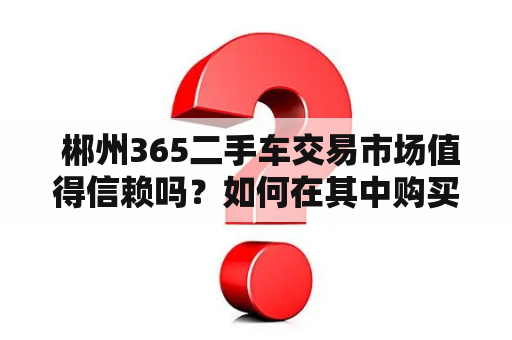  郴州365二手车交易市场值得信赖吗？如何在其中购买到优质的二手车？