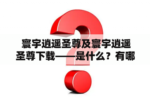  寰宇逍遥圣尊及寰宇逍遥圣尊下载——是什么？有哪些特点？如何下载和使用？