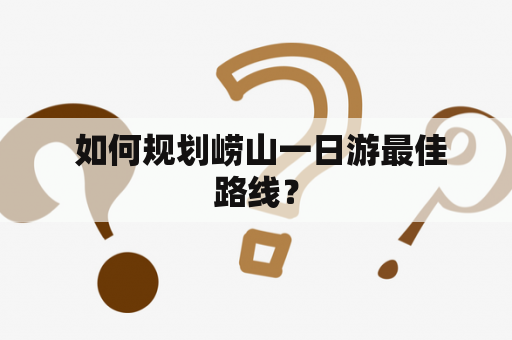  如何规划崂山一日游最佳路线？