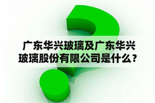  广东华兴玻璃及广东华兴玻璃股份有限公司是什么？