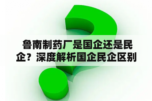  鲁南制药厂是国企还是民企？深度解析国企民企区别