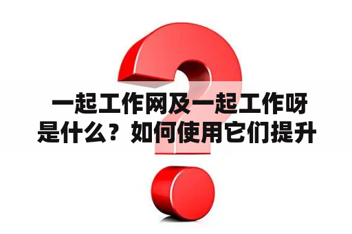  一起工作网及一起工作呀是什么？如何使用它们提升工作效率？