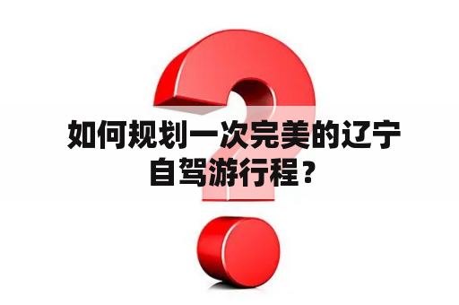  如何规划一次完美的辽宁自驾游行程？