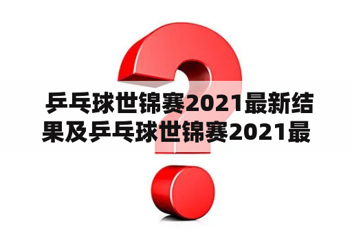  乒乓球世锦赛2021最新结果及乒乓球世锦赛2021最新结果查询