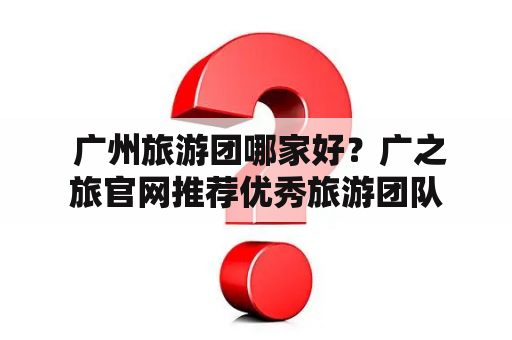  广州旅游团哪家好？广之旅官网推荐优秀旅游团队