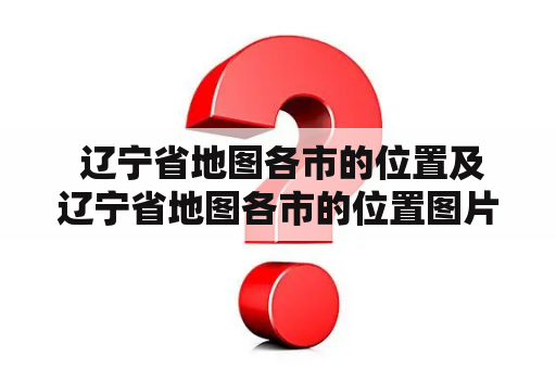  辽宁省地图各市的位置及辽宁省地图各市的位置图片——如何查找辽宁省各市的地理位置？