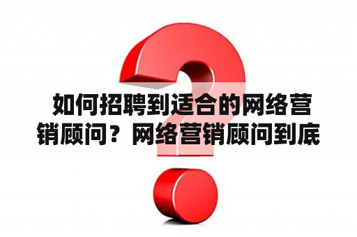  如何招聘到适合的网络营销顾问？网络营销顾问到底是什么？