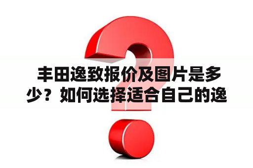  丰田逸致报价及图片是多少？如何选择适合自己的逸致车型？