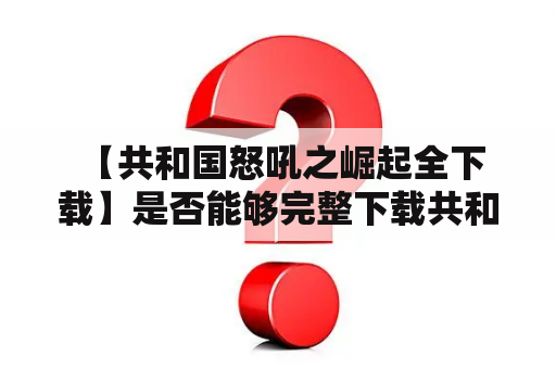  【共和国怒吼之崛起全下载】是否能够完整下载共和国怒吼之崛起全集？