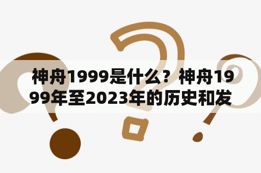  神舟1999是什么？神舟1999年至2023年的历史和发展情况如何？