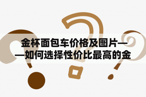  金杯面包车价格及图片——如何选择性价比最高的金杯面包车？