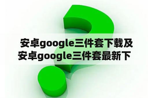   安卓google三件套下载及安卓google三件套最新下载，如何获取？