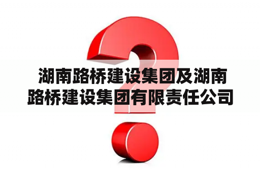  湖南路桥建设集团及湖南路桥建设集团有限责任公司是同一家公司吗？