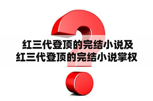  红三代登顶的完结小说及红三代登顶的完结小说掌权者——你了解多少？