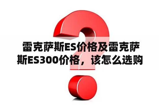  雷克萨斯ES价格及雷克萨斯ES300价格，该怎么选购？