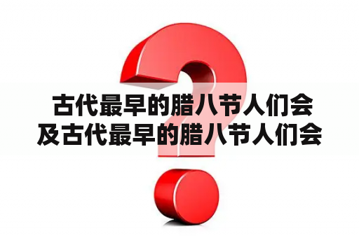  古代最早的腊八节人们会及古代最早的腊八节人们会干啥?