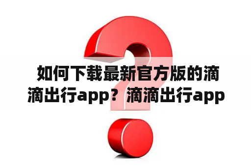  如何下载最新官方版的滴滴出行app？滴滴出行app的2023最新版本在哪里下载？