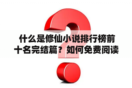  什么是修仙小说排行榜前十名完结篇？如何免费阅读这些小说？