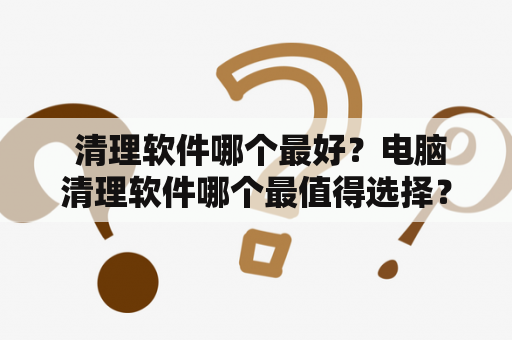  清理软件哪个最好？电脑清理软件哪个最值得选择？