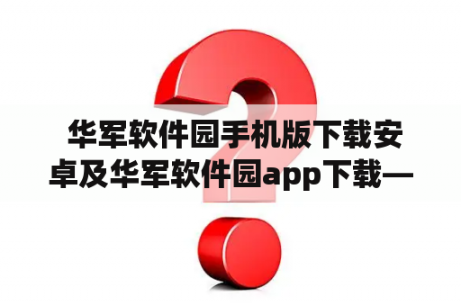  华军软件园手机版下载安卓及华军软件园app下载——哪里可以下载？