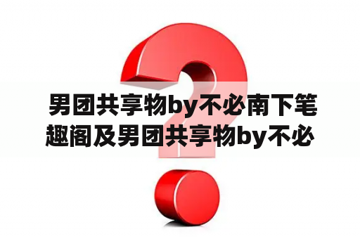  男团共享物by不必南下笔趣阁及男团共享物by不必南下笔趣阁百度云是什么？