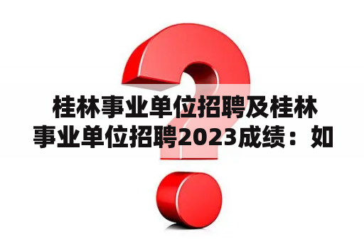  桂林事业单位招聘及桂林事业单位招聘2023成绩：如何顺利进入事业单位？