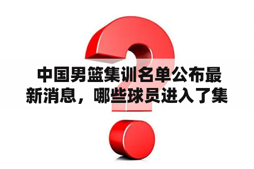  中国男篮集训名单公布最新消息，哪些球员进入了集训名单？