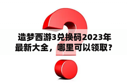  造梦西游3兑换码2023年最新大全，哪里可以领取？