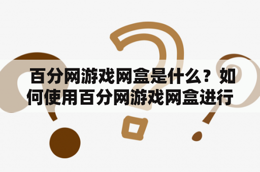  百分网游戏网盒是什么？如何使用百分网游戏网盒进行游戏下载和管理？