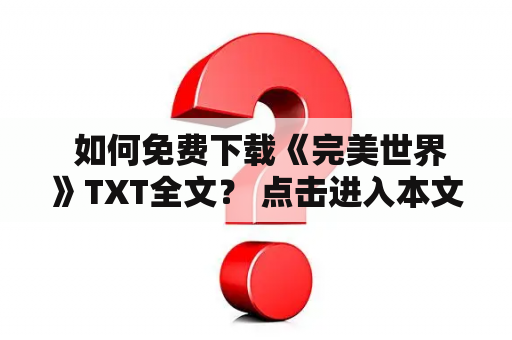  如何免费下载《完美世界》TXT全文？ 点击进入本文，我们将为大家提供用最便捷的方式获取全本《完美世界》TXT的资讯。如果你是一名忠实的读者，一定不想错过这么一部经典小说。那么就赶紧跟我来一起看看如何免费获取完美世界TXT全文吧！