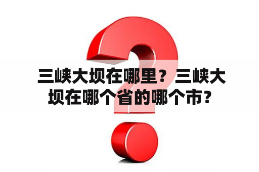  三峡大坝在哪里？三峡大坝在哪个省的哪个市？