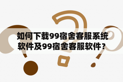  如何下载99宿舍客服系统软件及99宿舍客服软件？