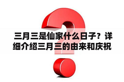  三月三是仙家什么日子？详细介绍三月三的由来和庆祝方式