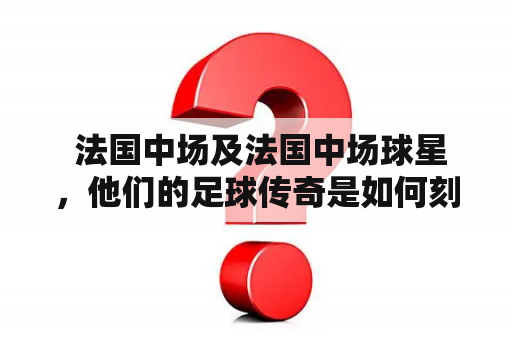  法国中场及法国中场球星，他们的足球传奇是如何刻画的？