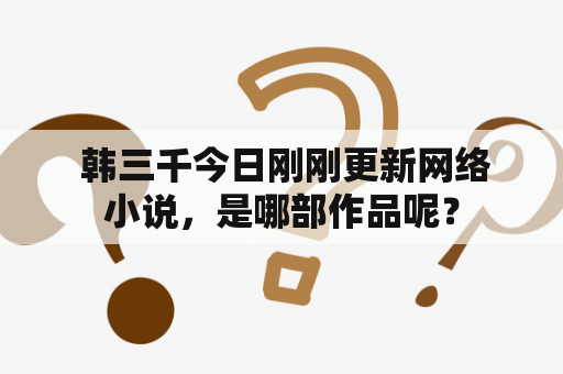  韩三千今日刚刚更新网络小说，是哪部作品呢？